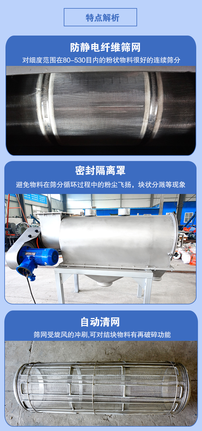 氣旋篩的特點：防靜電纖維篩網(wǎng):對細(xì)度范圍在80-530目內(nèi)的粉狀物料很好的連續(xù)篩分。密封隔離罩：避免物料在篩分循環(huán)過程中的粉塵飛揚，塊狀分濺等現(xiàn)象。自動清網(wǎng)，篩網(wǎng)受旋風(fēng)的沖刷，可對結(jié)塊物料有破碎功能。